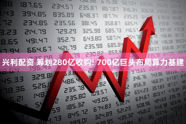 兴利配资 筹划280亿收购! 700亿巨头布局算力基建