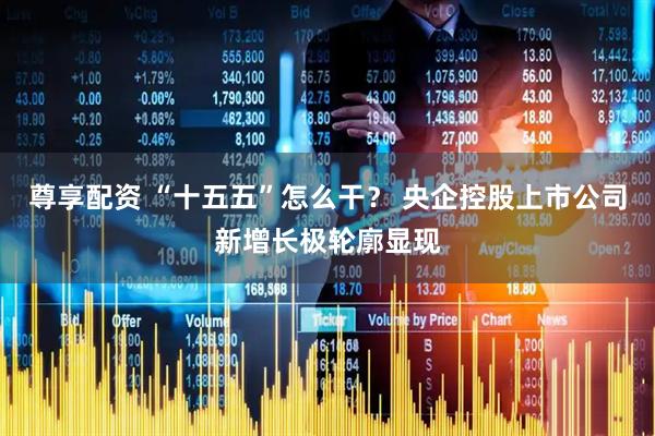 尊享配资 “十五五”怎么干？ 央企控股上市公司新增长极轮廓显现