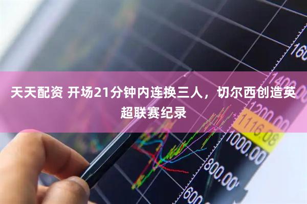 天天配资 开场21分钟内连换三人，切尔西创造英超联赛纪录