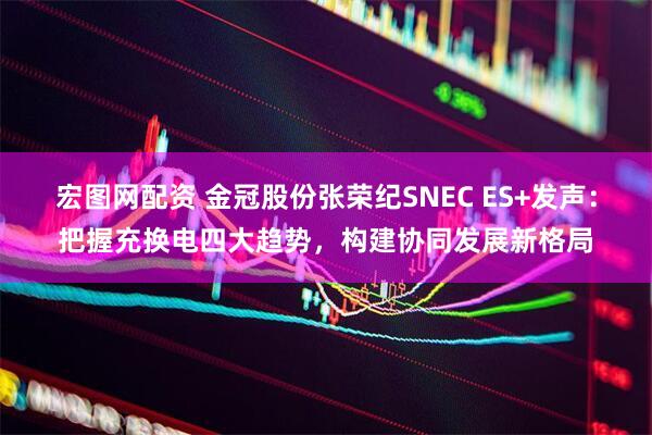 宏图网配资 金冠股份张荣纪SNEC ES+发声：把握充换电四大趋势，构建协同发展新格局