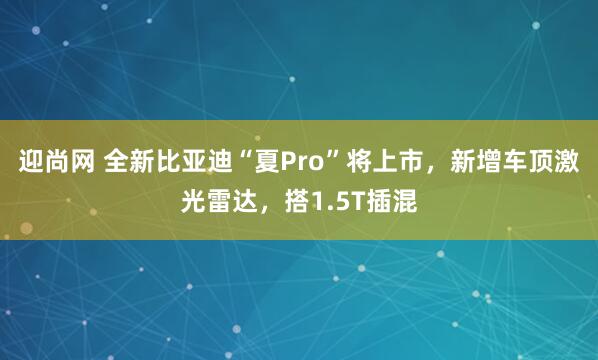 迎尚网 全新比亚迪“夏Pro”将上市，新增车顶激光雷达，搭1.5T插混