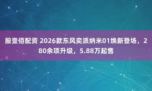 股壹佰配资 2026款东风奕派纳米01焕新登场，280余项升级，5.88万起售