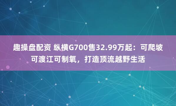 趣操盘配资 纵横G700售32.99万起：可爬坡可渡江可制氧，打造顶流越野生活
