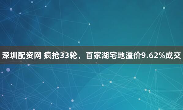 深圳配资网 疯抢33轮，百家湖宅地溢价9.62%成交